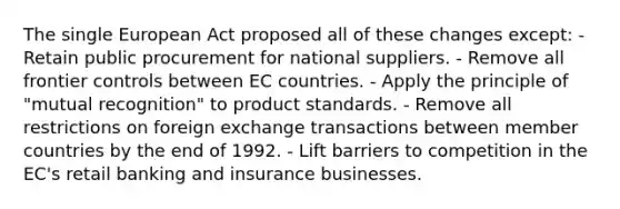 The single European Act proposed all of these changes except: - Retain public procurement for national suppliers. - Remove all frontier controls between EC countries. - Apply the principle of "mutual recognition" to product standards. - Remove all restrictions on foreign exchange transactions between member countries by the end of 1992. - Lift barriers to competition in the EC's retail banking and insurance businesses.