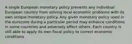 A single European monetary policy prevents any individual European country from solving local economic problems with its own unique monetary policy. Any given monetary policy used in the eurozone during a particular period may enhance conditions in some countries and adversely affect others. Each country is still able to apply its own fiscal policy to correct economic conditions