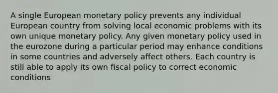 A single European monetary policy prevents any individual European country from solving local economic problems with its own unique monetary policy. Any given monetary policy used in the eurozone during a particular period may enhance conditions in some countries and adversely affect others. Each country is still able to apply its own fiscal policy to correct economic conditions