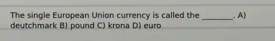 The single European Union currency is called the ________. A) deutchmark B) pound C) krona D) euro