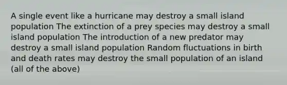 A single event like a hurricane may destroy a small island population The extinction of a prey species may destroy a small island population The introduction of a new predator may destroy a small island population Random fluctuations in birth and death rates may destroy the small population of an island (all of the above)