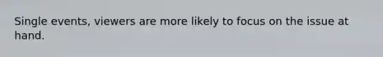 Single events, viewers are more likely to focus on the issue at hand.