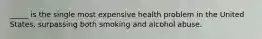 _____ is the single most expensive health problem in the United States, surpassing both smoking and alcohol abuse.