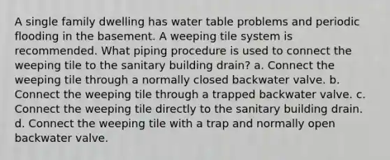 A single family dwelling has water table problems and periodic flooding in the basement. A weeping tile system is recommended. What piping procedure is used to connect the weeping tile to the sanitary building drain? a. Connect the weeping tile through a normally closed backwater valve. b. Connect the weeping tile through a trapped backwater valve. c. Connect the weeping tile directly to the sanitary building drain. d. Connect the weeping tile with a trap and normally open backwater valve.