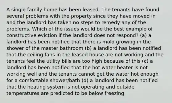 A single family home has been leased. The tenants have found several problems with the property since they have moved in and the landlord has taken no steps to remedy any of the problems. Which of the issues would be the best example of constructive eviction if the landlord does not respond? (a) a landlord has been notified that there is mold growing in the shower of the master bathroom (b) a landlord has been notified that the ceiling fans in the leased house are not working and the tenants feel the utility bills are too high because of this (c) a landlord has been notified that the hot water heater is not working well and the tenants cannot get the water hot enough for a comfortable shower/bath (d) a landlord has been notified that the heating system is not operating and outside temperatures are predicted to be below freezing