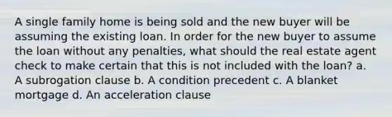 A single family home is being sold and the new buyer will be assuming the existing loan. In order for the new buyer to assume the loan without any penalties, what should the real estate agent check to make certain that this is not included with the loan? a. A subrogation clause b. A condition precedent c. A blanket mortgage d. An acceleration clause