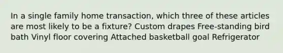 In a single family home transaction, which three of these articles are most likely to be a fixture? Custom drapes Free-standing bird bath Vinyl floor covering Attached basketball goal Refrigerator