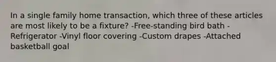 In a single family home transaction, which three of these articles are most likely to be a fixture? -Free-standing bird bath -Refrigerator -Vinyl floor covering -Custom drapes -Attached basketball goal