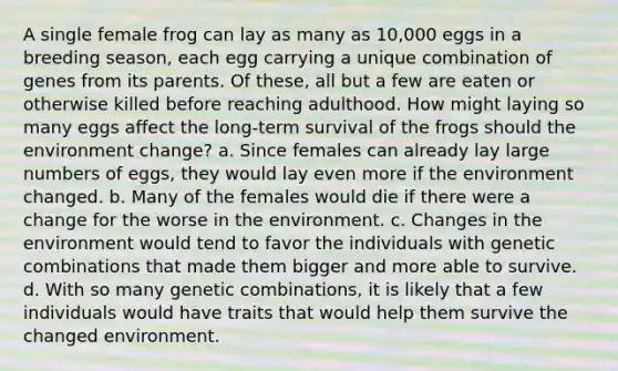 A single female frog can lay as many as 10,000 eggs in a breeding season, each egg carrying a unique combination of genes from its parents. Of these, all but a few are eaten or otherwise killed before reaching adulthood. How might laying so many eggs affect the long-term survival of the frogs should the environment change? a. Since females can already lay large numbers of eggs, they would lay even more if the environment changed. b. Many of the females would die if there were a change for the worse in the environment. c. Changes in the environment would tend to favor the individuals with genetic combinations that made them bigger and more able to survive. d. With so many genetic combinations, it is likely that a few individuals would have traits that would help them survive the changed environment.