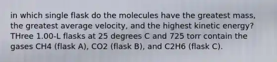 in which single flask do the molecules have the greatest mass, the greatest average velocity, and the highest kinetic energy? THree 1.00-L flasks at 25 degrees C and 725 torr contain the gases CH4 (flask A), CO2 (flask B), and C2H6 (flask C).