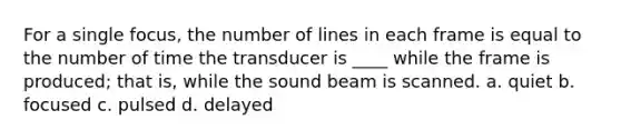 For a single focus, the number of lines in each frame is equal to the number of time the transducer is ____ while the frame is produced; that is, while the sound beam is scanned. a. quiet b. focused c. pulsed d. delayed