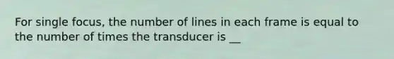 For single focus, the number of lines in each frame is equal to the number of times the transducer is __