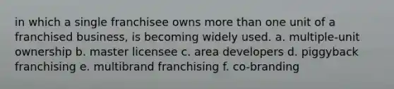 in which a single franchisee owns more than one unit of a franchised business, is becoming widely used. a. multiple-unit ownership b. master licensee c. area developers d. piggyback franchising e. multibrand franchising f. co-branding