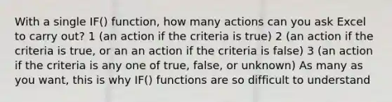 With a single IF() function, how many actions can you ask Excel to carry out? 1 (an action if the criteria is true) 2 (an action if the criteria is true, or an an action if the criteria is false) 3 (an action if the criteria is any one of true, false, or unknown) As many as you want, this is why IF() functions are so difficult to understand