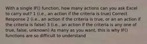 With a single IF() function, how many actions can you ask Excel to carry out? 1 (i.e., an action if the criteria is true) Correct Response 2 (i.e., an action if the criteria is true, or an an action if the criteria is false) 3 (i.e., an action if the criteria is any one of true, false, unknown) As many as you want, this is why IF() functions are so difficult to understand