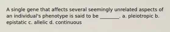 A single gene that affects several seemingly unrelated aspects of an individual's phenotype is said to be ________. a. pleiotropic b. epistatic c. allelic d. continuous