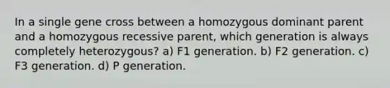 In a single gene cross between a homozygous dominant parent and a homozygous recessive parent, which generation is always completely heterozygous? a) F1 generation. b) F2 generation. c) F3 generation. d) P generation.