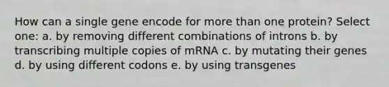 How can a single gene encode for <a href='https://www.questionai.com/knowledge/keWHlEPx42-more-than' class='anchor-knowledge'>more than</a> one protein? Select one: a. by removing different combinations of introns b. by transcribing multiple copies of mRNA c. by mutating their genes d. by using different codons e. by using transgenes