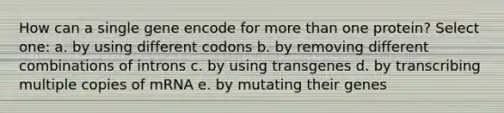 How can a single gene encode for more than one protein? Select one: a. by using different codons b. by removing different combinations of introns c. by using transgenes d. by transcribing multiple copies of mRNA e. by mutating their genes