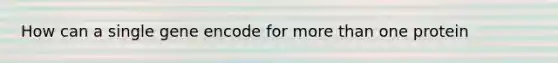 How can a single gene encode for more than one protein