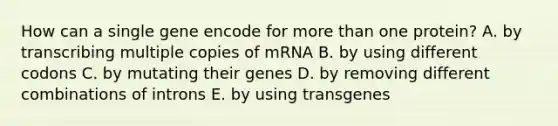 How can a single gene encode for more than one protein? A. by transcribing multiple copies of mRNA B. by using different codons C. by mutating their genes D. by removing different combinations of introns E. by using transgenes