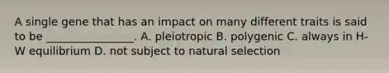 A single gene that has an impact on many different traits is said to be ________________. A. pleiotropic B. polygenic C. always in H-W equilibrium D. not subject to natural selection