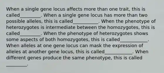 When a single gene locus affects more than one trait, this is called_________. When a single gene locus has more than two possible alleles, this is called___________. When the phenotype of heterozygotes is intermediate between the homozygotes, this is called_________. When the phenotype of heterozygotes shows some aspects of both homozygotes, this is called____________. When alleles at one gene locus can mask the expression of alleles at another gene locus, this is called____________. When different genes produce the same phenotype, this is called _________.