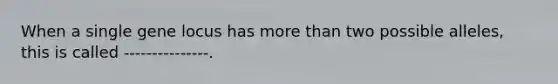 When a single gene locus has more than two possible alleles, this is called ---------------.