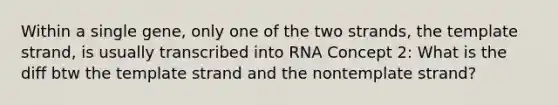 Within a single gene, only one of the two strands, the template strand, is usually transcribed into RNA Concept 2: What is the diff btw the template strand and the nontemplate strand?