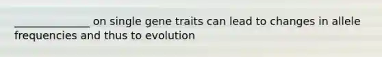 ______________ on single gene traits can lead to changes in allele frequencies and thus to evolution