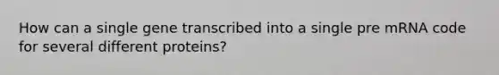 How can a single gene transcribed into a single pre mRNA code for several different proteins?