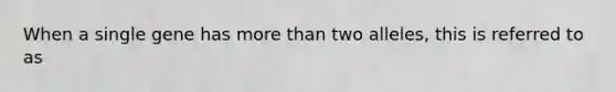 When a single gene has more than two alleles, this is referred to as