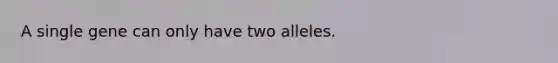 A single gene can only have two alleles.