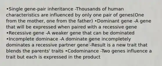 •Single gene-pair inheritance -Thousands of human characteristics are influenced by only one pair of genes(One from the mother, one from the father) •Dominant gene -A gene that will be expressed when paired with a recessive gene •Recessive gene -A weaker gene that can be dominated •Incomplete dominace -A dominate gene incompletely dominates a recessive partner gene -Result is a new trait that blends the parents' traits •Codominance -Two genes influence a trait but each is expressed in the product