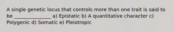 A single genetic locus that controls more than one trait is said to be _______________ a) Epistatic b) A quantitative character c) Polygenic d) Somatic e) Pleiotropic