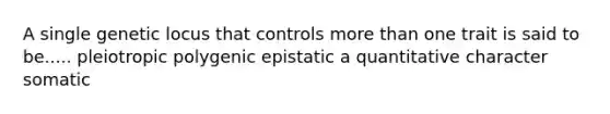 A single genetic locus that controls more than one trait is said to be..... pleiotropic polygenic epistatic a quantitative character somatic