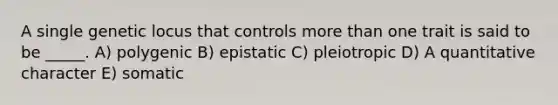 A single genetic locus that controls <a href='https://www.questionai.com/knowledge/keWHlEPx42-more-than' class='anchor-knowledge'>more than</a> one trait is said to be _____. A) polygenic B) epistatic C) pleiotropic D) A quantitative character E) somatic