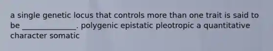 a single genetic locus that controls more than one trait is said to be ______________. polygenic epistatic pleotropic a quantitative character somatic