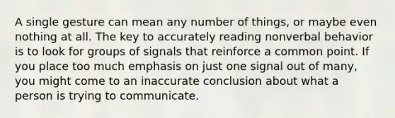 A single gesture can mean any number of things, or maybe even nothing at all. The key to accurately reading nonverbal behavior is to look for groups of signals that reinforce a common point. If you place too much emphasis on just one signal out of many, you might come to an inaccurate conclusion about what a person is trying to communicate.