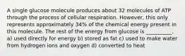 A single glucose molecule produces about 32 molecules of ATP through the process of cellular respiration. However, this only represents approximately 34% of the chemical energy present in this molecule. The rest of the energy from glucose is __________. a) used directly for energy b) stored as fat c) used to make water from hydrogen ions and oxygen d) converted to heat