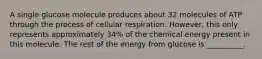 A single glucose molecule produces about 32 molecules of ATP through the process of cellular respiration. However, this only represents approximately 34% of the chemical energy present in this molecule. The rest of the energy from glucose is __________.