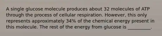 A single glucose molecule produces about 32 molecules of ATP through the process of cellular respiration. However, this only represents approximately 34% of the chemical energy present in this molecule. The rest of the energy from glucose is __________.