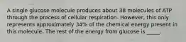 A single glucose molecule produces about 38 molecules of ATP through the process of cellular respiration. However, this only represents approximately 34% of the chemical energy present in this molecule. The rest of the energy from glucose is _____.