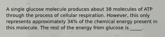 A single glucose molecule produces about 38 molecules of ATP through the process of cellular respiration. However, this only represents approximately 34% of the chemical energy present in this molecule. The rest of the energy from glucose is _____.