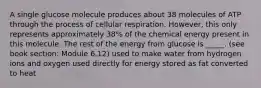 A single glucose molecule produces about 38 molecules of ATP through the process of cellular respiration. However, this only represents approximately 38% of the chemical energy present in this molecule. The rest of the energy from glucose is _____. (see book section: Module 6.12) used to make water from hydrogen ions and oxygen used directly for energy stored as fat converted to heat