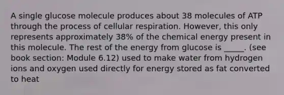 A single glucose molecule produces about 38 molecules of ATP through the process of cellular respiration. However, this only represents approximately 38% of the chemical energy present in this molecule. The rest of the energy from glucose is _____. (see book section: Module 6.12) used to make water from hydrogen ions and oxygen used directly for energy stored as fat converted to heat