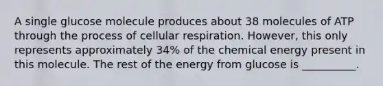 A single glucose molecule produces about 38 molecules of ATP through the process of cellular respiration. However, this only represents approximately 34% of the chemical energy present in this molecule. The rest of the energy from glucose is __________.