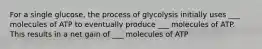 For a single glucose, the process of glycolysis initially uses ___ molecules of ATP to eventually produce ___ molecules of ATP. This results in a net gain of ___ molecules of ATP