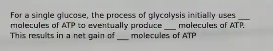 For a single glucose, the process of glycolysis initially uses ___ molecules of ATP to eventually produce ___ molecules of ATP. This results in a net gain of ___ molecules of ATP