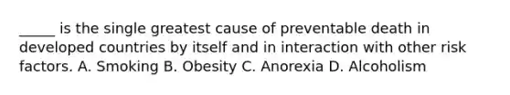 _____ is the single greatest cause of preventable death in developed countries by itself and in interaction with other risk factors. A. Smoking B. Obesity C. Anorexia D. Alcoholism